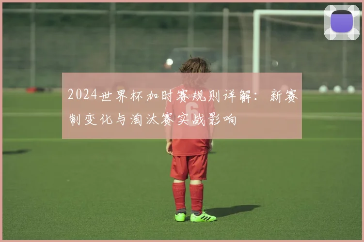 2024世界杯加时赛规则详解：新赛制变化与淘汰赛实战影响