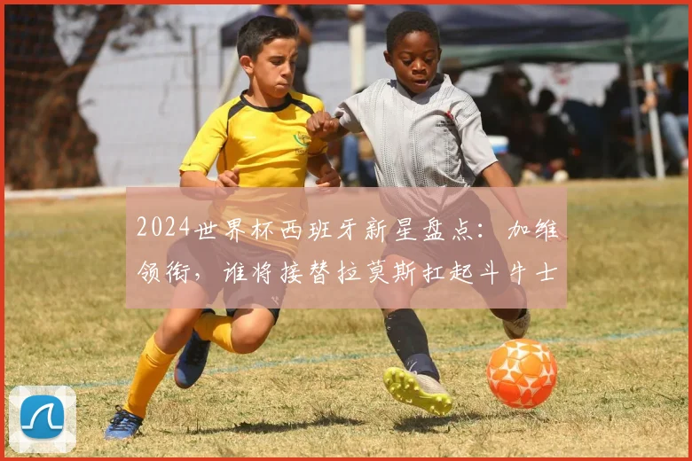 2024世界杯西班牙新星盘点：加维领衔，谁将接替拉莫斯扛起斗牛士大旗？