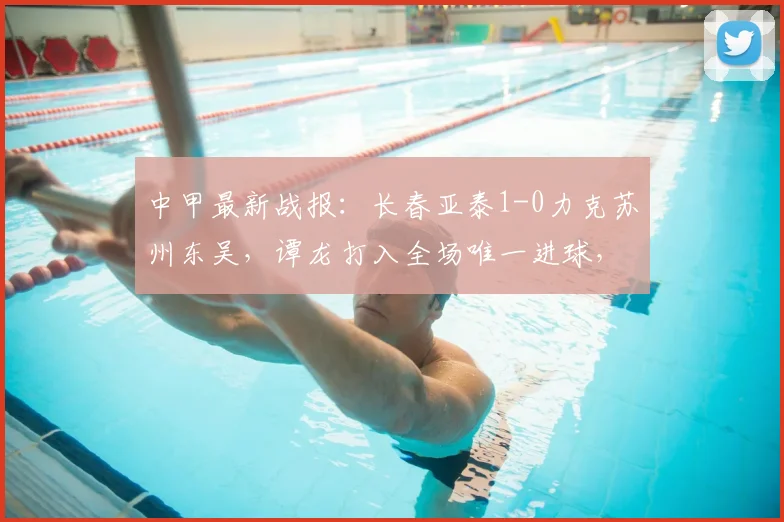 中甲最新战报：长春亚泰1-0力克苏州东吴，谭龙打入全场唯一进球，附全场录像及积分榜分析
