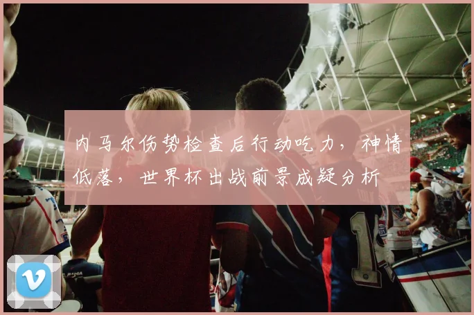 内马尔伤势检查后行动吃力，神情低落，世界杯出战前景成疑分析