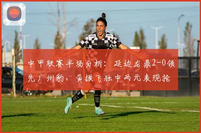 中甲联赛半场分析：延边龙鼎2-0领先广州豹，黄振飞独中两元表现抢眼