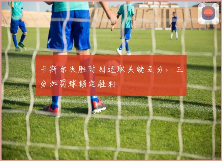 卡斯尔决胜时刻连取关键五分,三分加罚球锁定胜利