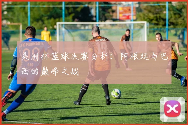 美洲杯篮球决赛分析:阿根廷与巴西的巅峰之战