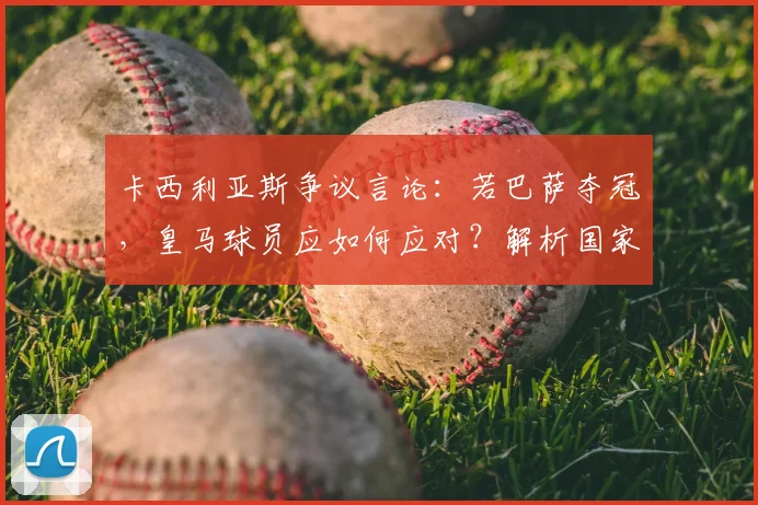 卡西利亚斯争议言论：若巴萨夺冠，皇马球员应如何应对？解析国家德比深层恩怨