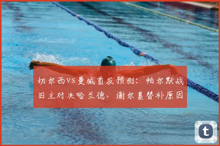 切尔西vs曼城首发预测：帕尔默战旧主对决哈兰德，谢尔基替补原因解析