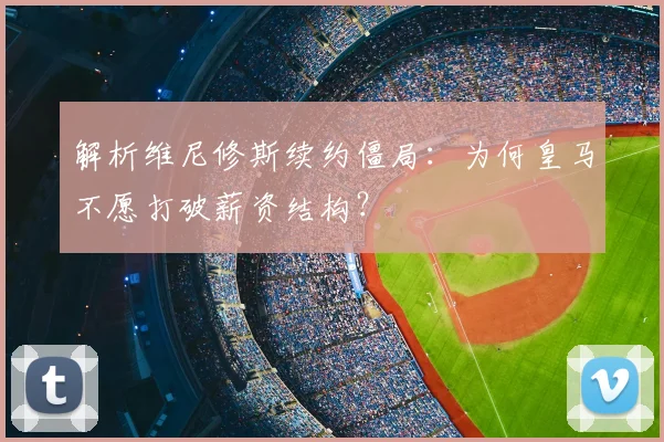 解析维尼修斯续约僵局:为何皇马不愿打破薪资结构?
