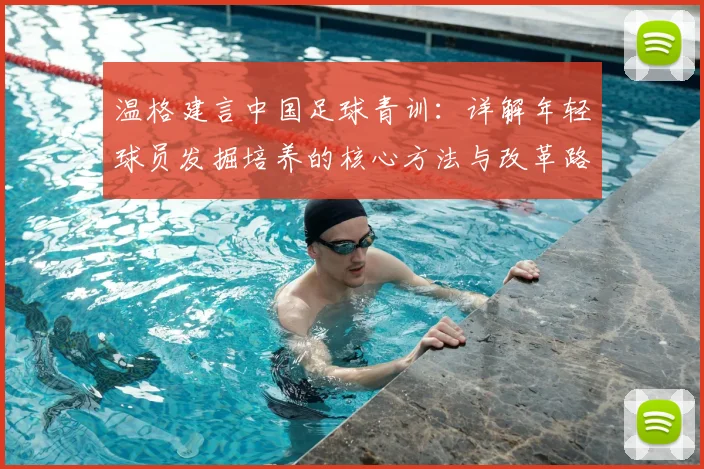 温格建言中国足球青训：详解年轻球员发掘培养的核心方法与改革路径
