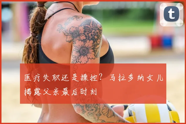 医疗失职还是操控？马拉多纳女儿揭露父亲最后时刻