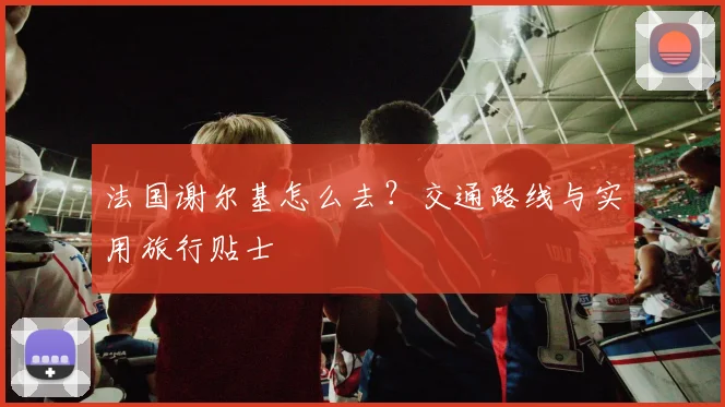 法国谢尔基怎么去?交通路线与实用旅行贴士