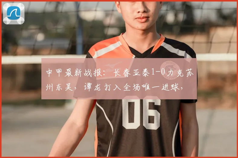 中甲最新战报：长春亚泰1-0力克苏州东吴，谭龙打入全场唯一进球，附全场录像及积分榜分析