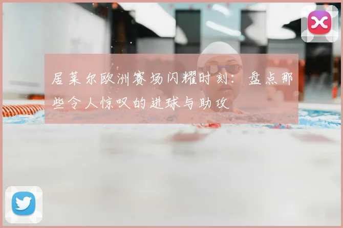 居莱尔欧洲赛场闪耀时刻:盘点那些令人惊叹的进球与助攻