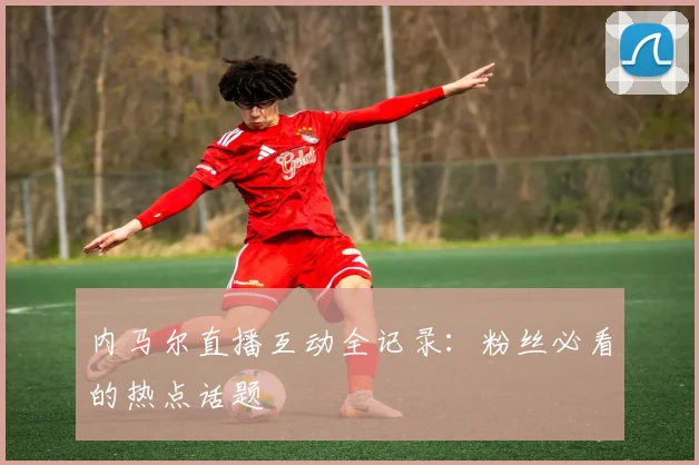 内马尔直播互动全记录：粉丝必看的热点话题