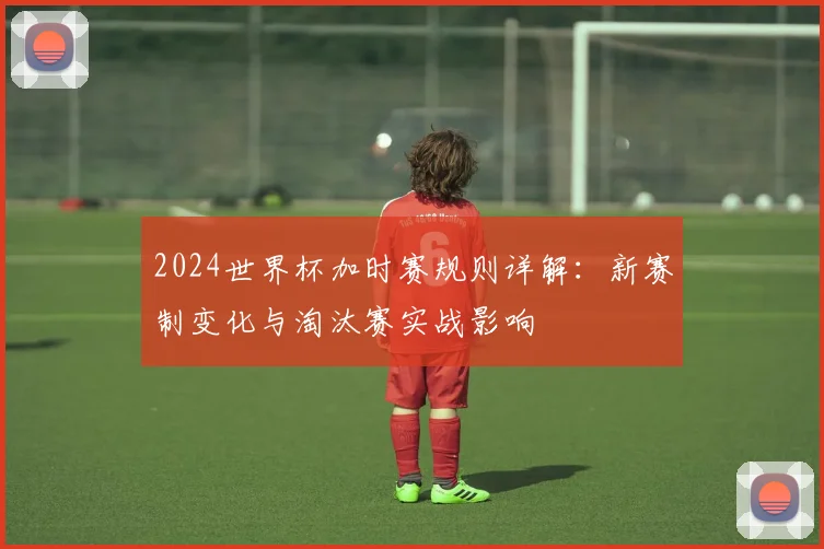 2024世界杯加时赛规则详解：新赛制变化与淘汰赛实战影响