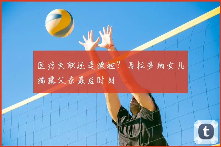 医疗失职还是操控？马拉多纳女儿揭露父亲最后时刻