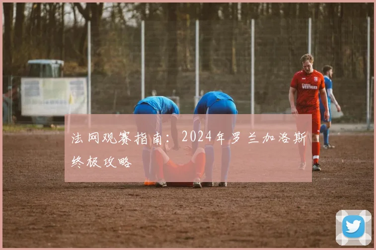 法网观赛指南：2024年罗兰加洛斯终极攻略