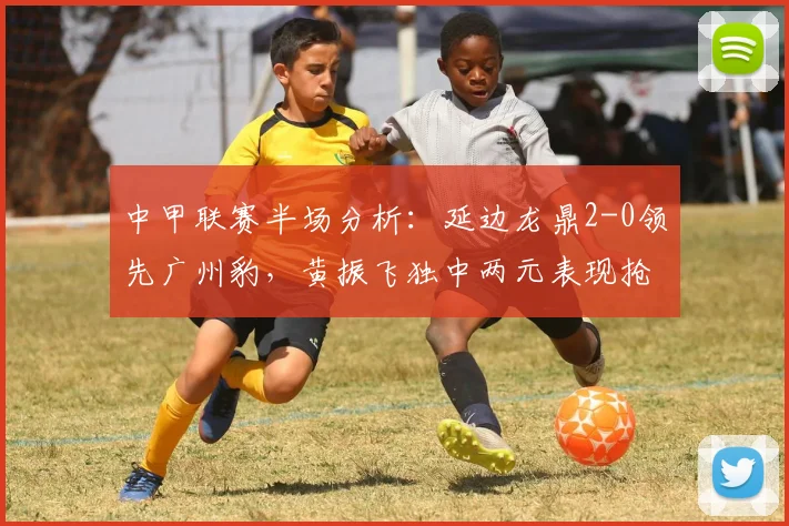 中甲联赛半场分析：延边龙鼎2-0领先广州豹，黄振飞独中两元表现抢眼
