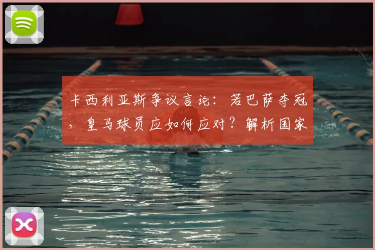 卡西利亚斯争议言论：若巴萨夺冠，皇马球员应如何应对？解析国家德比深层恩怨