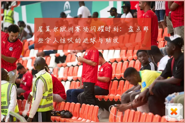 居莱尔欧洲赛场闪耀时刻:盘点那些令人惊叹的进球与助攻