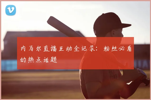 内马尔直播互动全记录：粉丝必看的热点话题